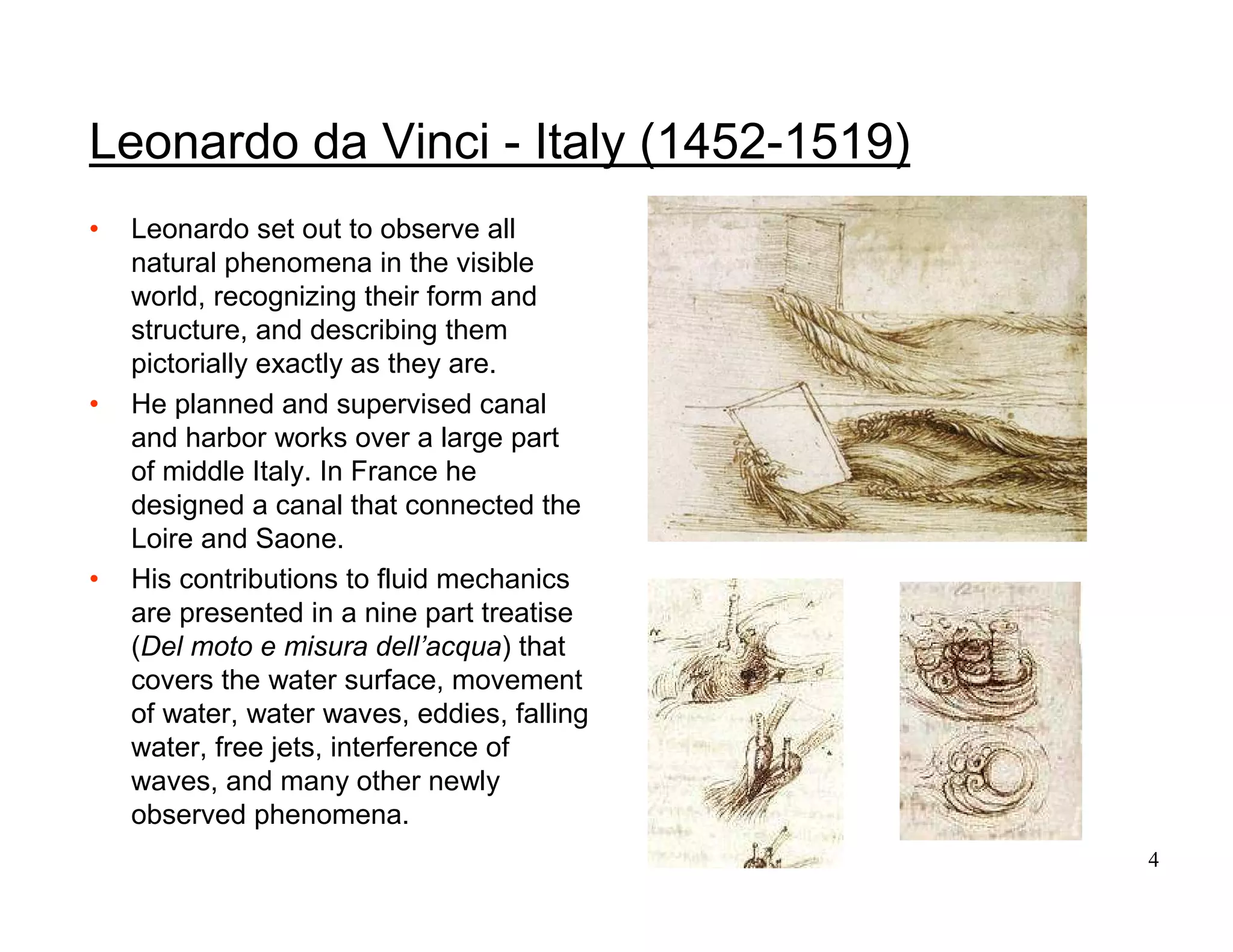 4
Leonardo da Vinci - Italy (1452-1519)
• Leonardo set out to observe all
natural phenomena in the visible
world, recognizing their form and
structure, and describing them
pictorially exactly as they are.
• He planned and supervised canal
and harbor works over a large part
of middle Italy. In France he
designed a canal that connected the
Loire and Saone.
• His contributions to fluid mechanics
are presented in a nine part treatise
(Del moto e misura dell’acqua) that
covers the water surface, movement
of water, water waves, eddies, falling
water, free jets, interference of
waves, and many other newly
observed phenomena.
 