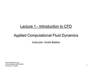 1
Lecture 1 - Introduction to CFD
Applied Computational Fluid Dynamics
Instructor: André Bakker
http://www.bakker.org
© André Bakker (2002-2006)
© Fluent Inc. (2002)
 