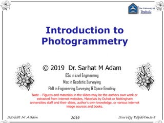 © 2019 Dr. Sarhat M Adam
BSc in civil Engineering
Msc in Geodetic Surveying
PhD in Engineering Surveying & Space Geodesy
Note – Figures and materials in the slides may be the authors own work or
extracted from internet websites, Materials by Duhok or Nottingham
universities staff and their slides, author's own knowledge, or various internet
image sources and books.
Introduction to
Photogrammetry
 