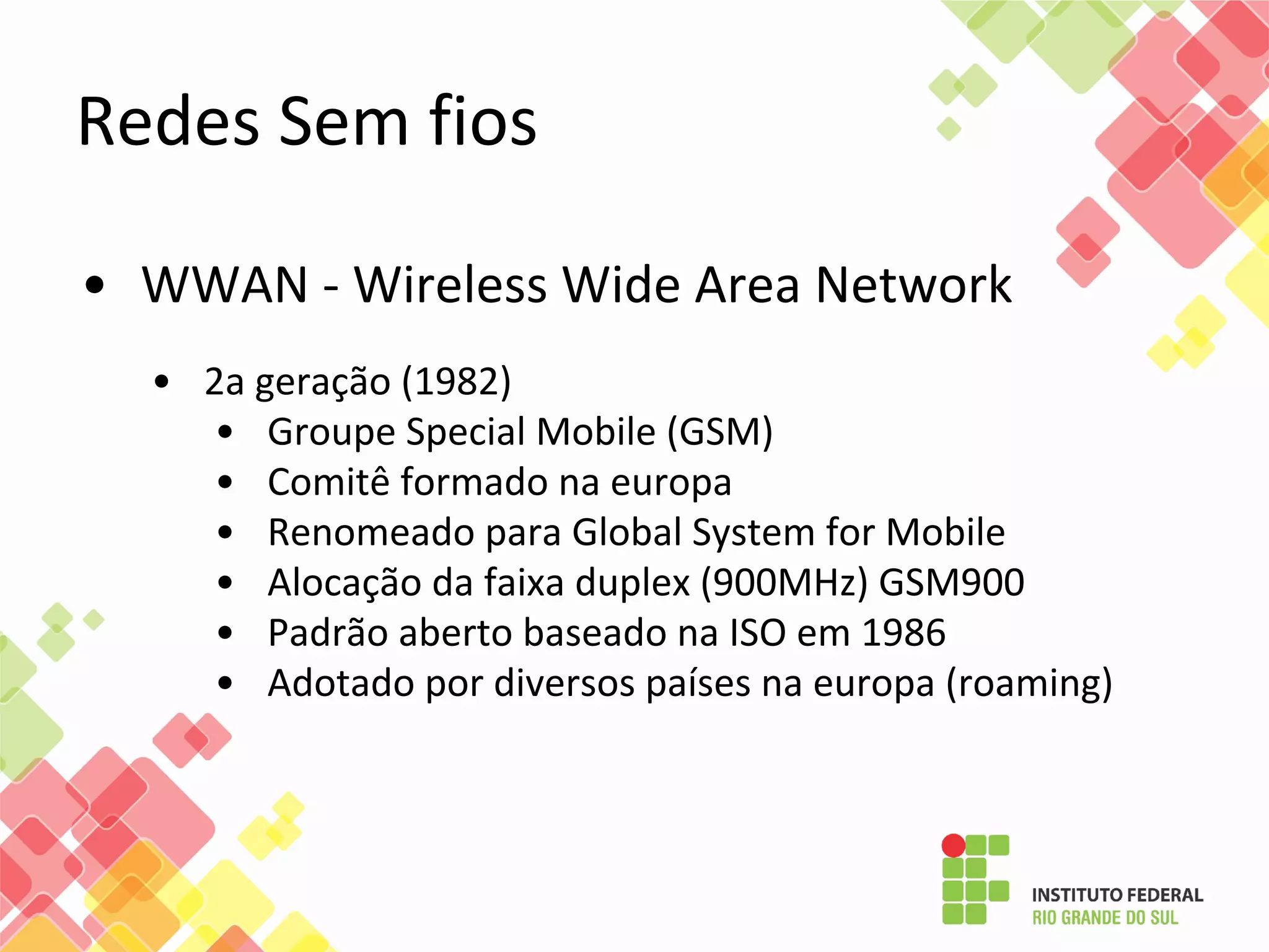 Redes Sem fios
• WWAN - Wireless Wide Area Network
• 2a geração (1982)
• Groupe Special Mobile (GSM)
• Comitê formado na europa
• Renomeado para Global System for Mobile
• Alocação da faixa duplex (900MHz) GSM900
• Padrão aberto baseado na ISO em 1986
• Adotado por diversos países na europa (roaming)
 
