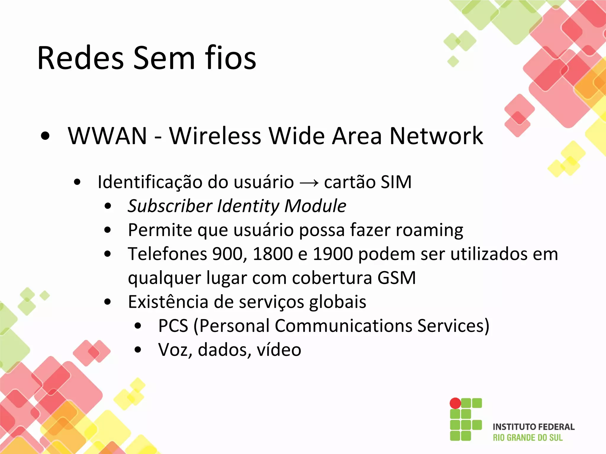 • WWAN - Wireless Wide Area Network
• Identificação do usuário → cartão SIM
• Subscriber Identity Module
• Permite que usuário possa fazer roaming
• Telefones 900, 1800 e 1900 podem ser utilizados em
qualquer lugar com cobertura GSM
• Existência de serviços globais
• PCS (Personal Communications Services)
• Voz, dados, vídeo
Redes Sem fios
 