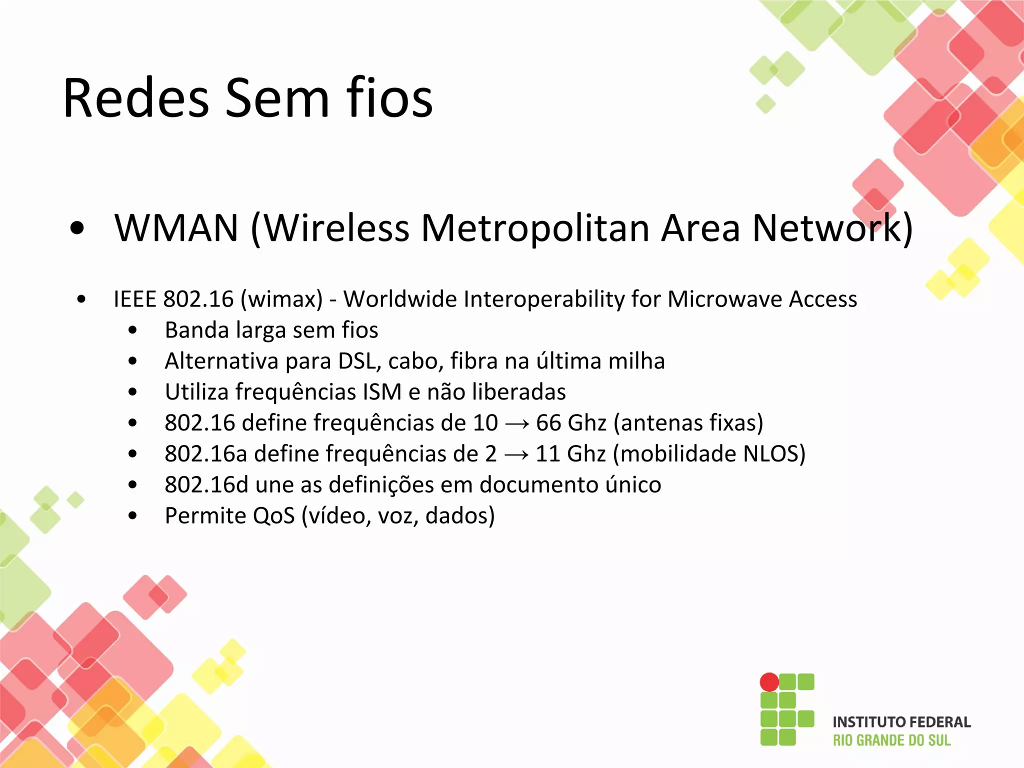 • WMAN (Wireless Metropolitan Area Network)
• IEEE 802.16 (wimax) - Worldwide Interoperability for Microwave Access
• Banda larga sem fios
• Alternativa para DSL, cabo, fibra na última milha
• Utiliza frequências ISM e não liberadas
• 802.16 define frequências de 10 → 66 Ghz (antenas fixas)
• 802.16a define frequências de 2 → 11 Ghz (mobilidade NLOS)
• 802.16d une as definições em documento único
• Permite QoS (vídeo, voz, dados)
Redes Sem fios
 