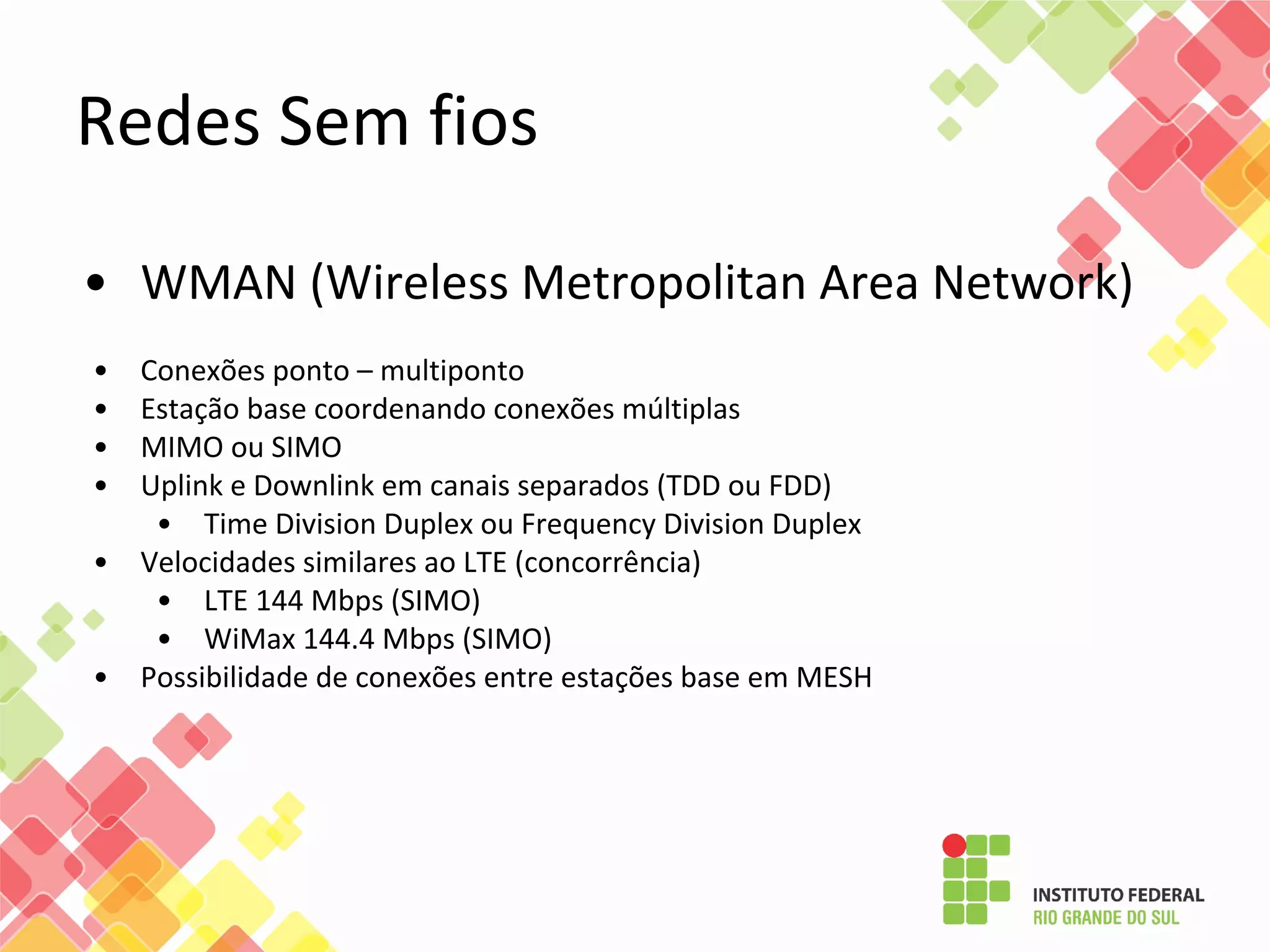 • WMAN (Wireless Metropolitan Area Network)
• Conexões ponto – multiponto
• Estação base coordenando conexões múltiplas
• MIMO ou SIMO
• Uplink e Downlink em canais separados (TDD ou FDD)
• Time Division Duplex ou Frequency Division Duplex
• Velocidades similares ao LTE (concorrência)
• LTE 144 Mbps (SIMO)
• WiMax 144.4 Mbps (SIMO)
• Possibilidade de conexões entre estações base em MESH
Redes Sem fios
 