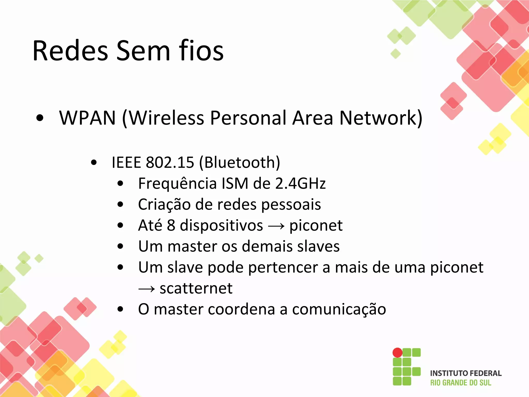 • WPAN (Wireless Personal Area Network)
• IEEE 802.15 (Bluetooth)
• Frequência ISM de 2.4GHz
• Criação de redes pessoais
• Até 8 dispositivos → piconet
• Um master os demais slaves
• Um slave pode pertencer a mais de uma piconet
→ scatternet
• O master coordena a comunicação
Redes Sem fios
 