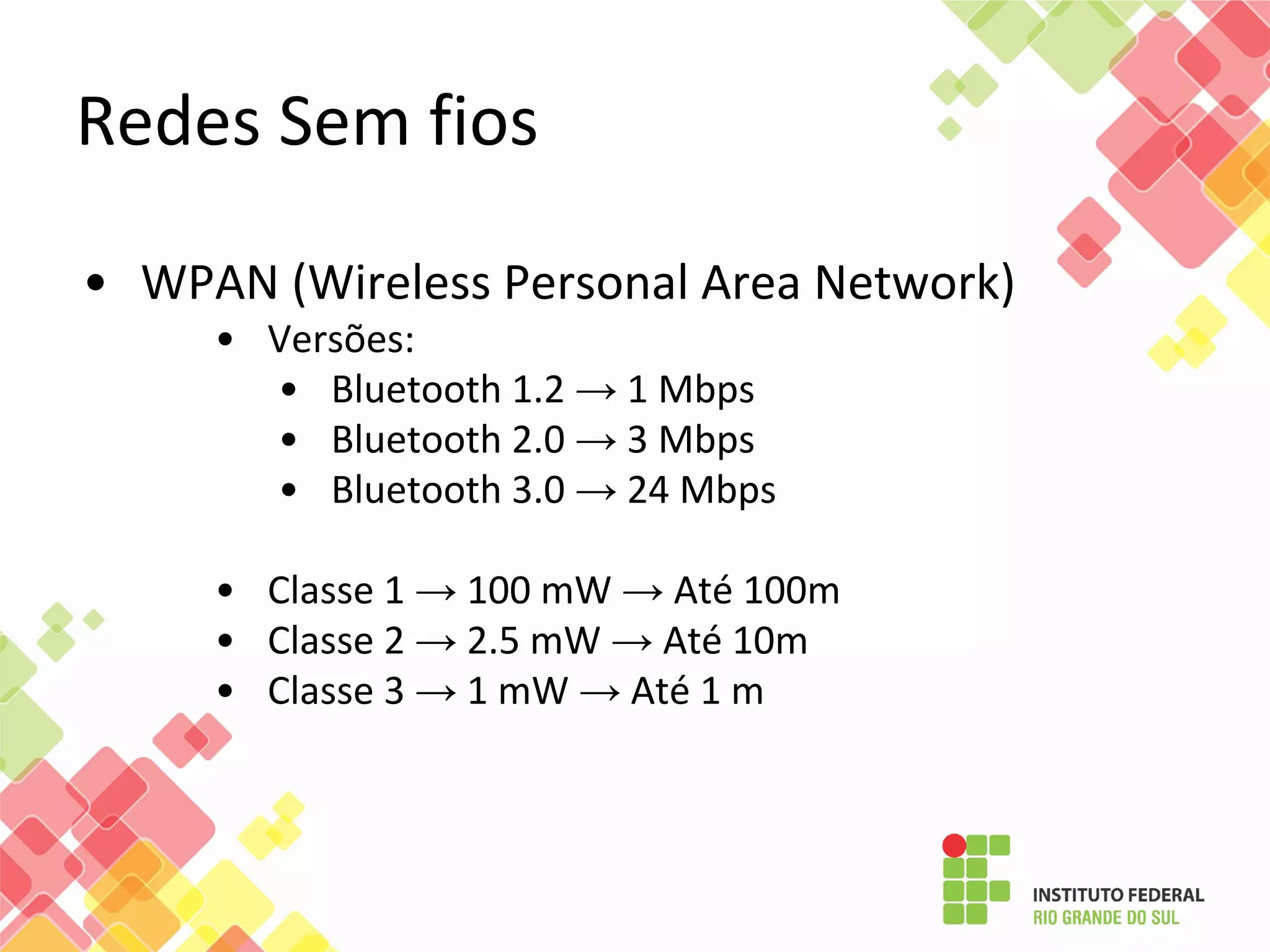 • WPAN (Wireless Personal Area Network)
• Versões:
• Bluetooth 1.2 → 1 Mbps
• Bluetooth 2.0 → 3 Mbps
• Bluetooth 3.0 → 24 Mbps
• Classe 1 → 100 mW → Até 100m
• Classe 2 → 2.5 mW → Até 10m
• Classe 3 → 1 mW → Até 1 m
Redes Sem fios
 