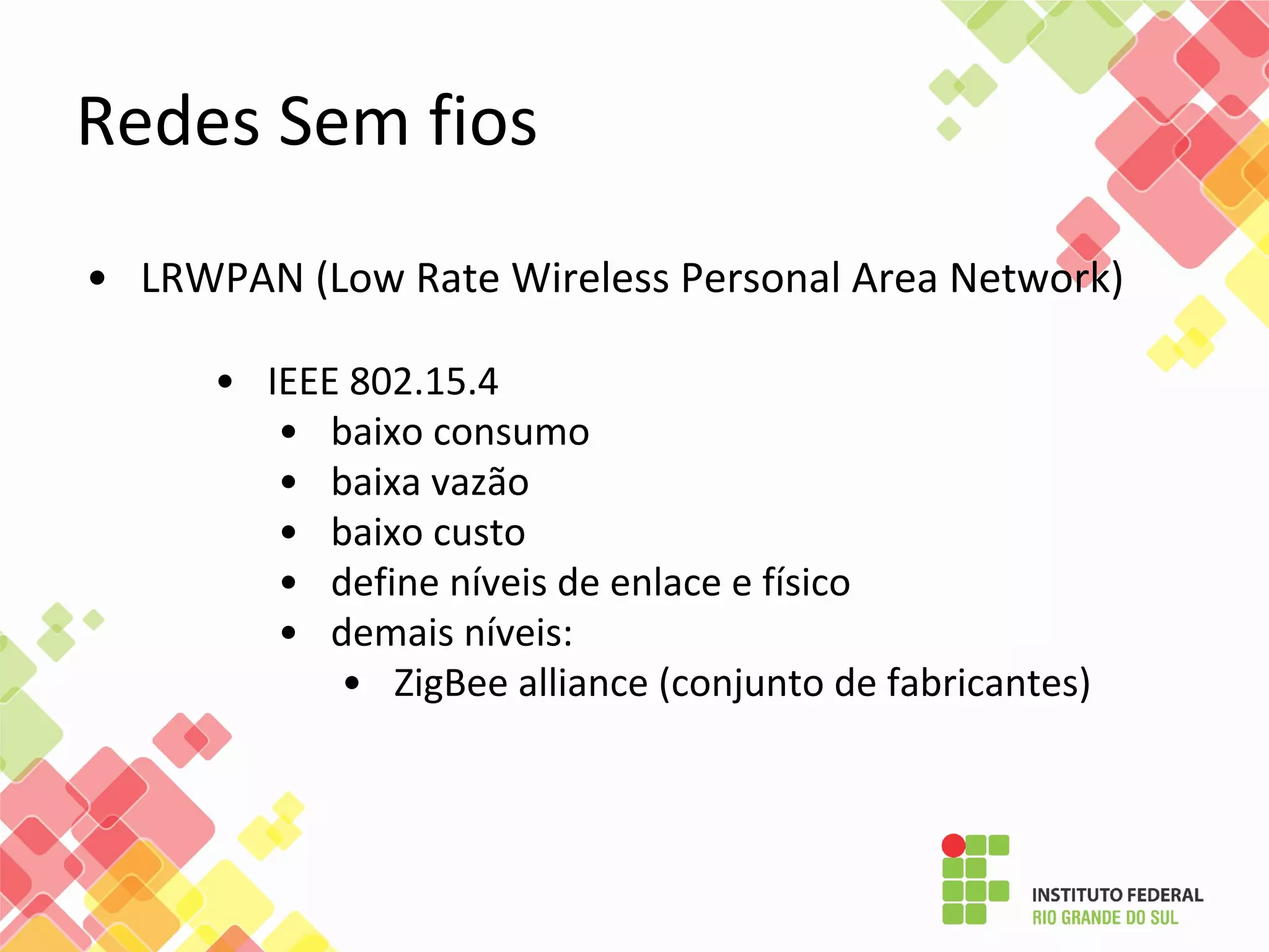 • LRWPAN (Low Rate Wireless Personal Area Network)
• IEEE 802.15.4
• baixo consumo
• baixa vazão
• baixo custo
• define níveis de enlace e físico
• demais níveis:
• ZigBee alliance (conjunto de fabricantes)
Redes Sem fios
 