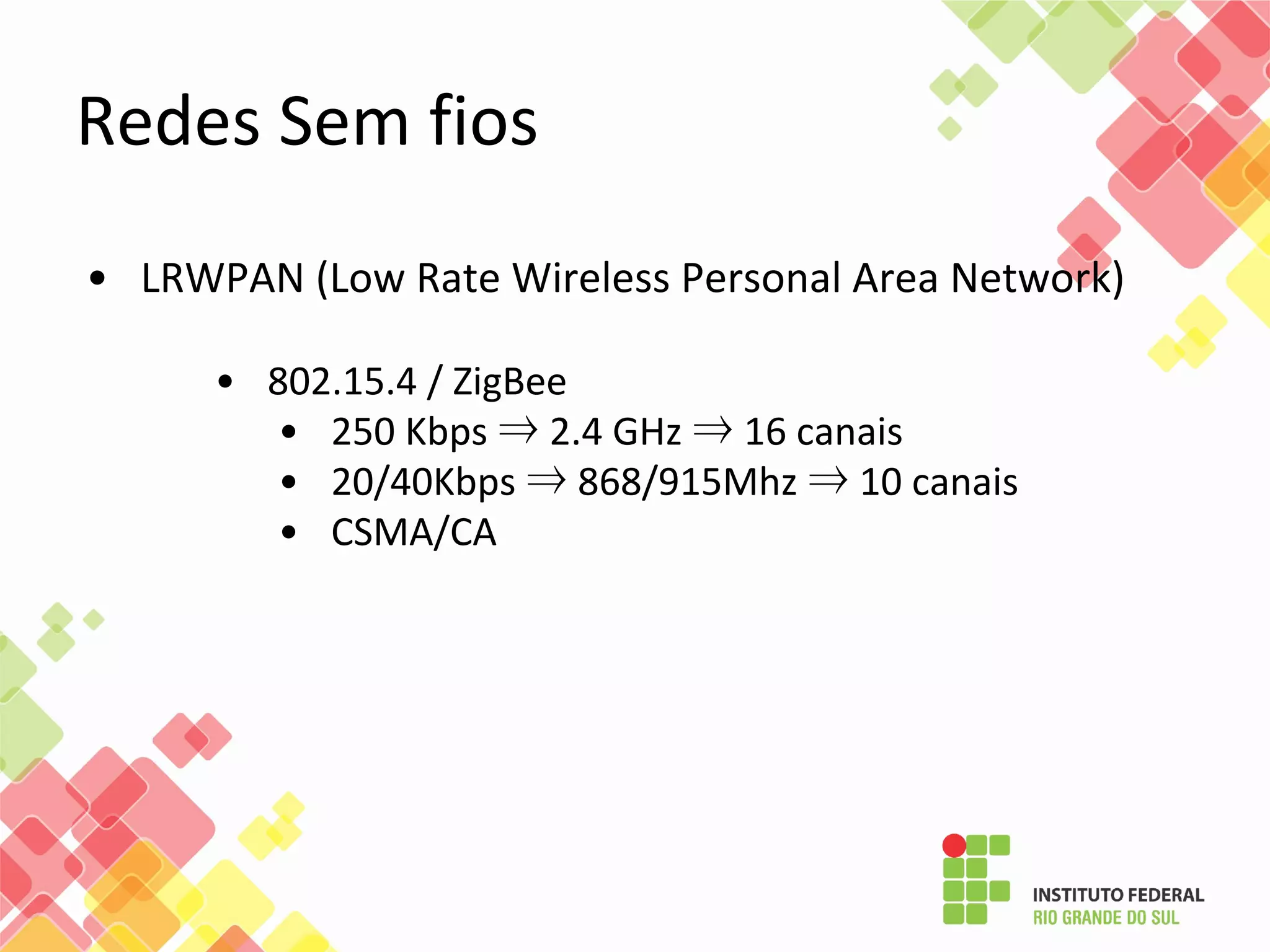 • LRWPAN (Low Rate Wireless Personal Area Network)
• 802.15.4 / ZigBee
• 250 Kbps ⇒ 2.4 GHz ⇒ 16 canais
• 20/40Kbps ⇒ 868/915Mhz ⇒ 10 canais
• CSMA/CA
Redes Sem fios
 