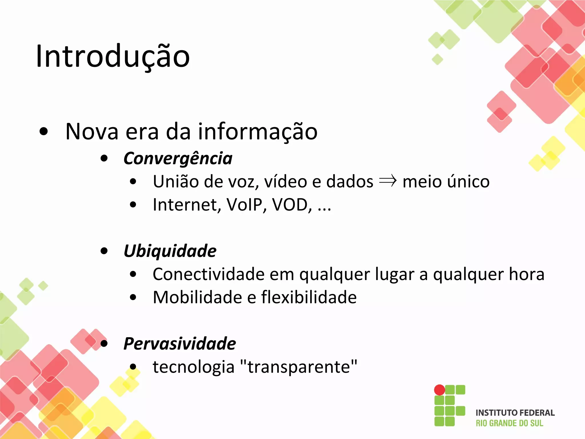 Introdução
• Nova era da informação
• Convergência
• União de voz, vídeo e dados ⇒ meio único
• Internet, VoIP, VOD, ...
• Ubiquidade
• Conectividade em qualquer lugar a qualquer hora
• Mobilidade e flexibilidade
• Pervasividade
• tecnologia "transparente"
 
