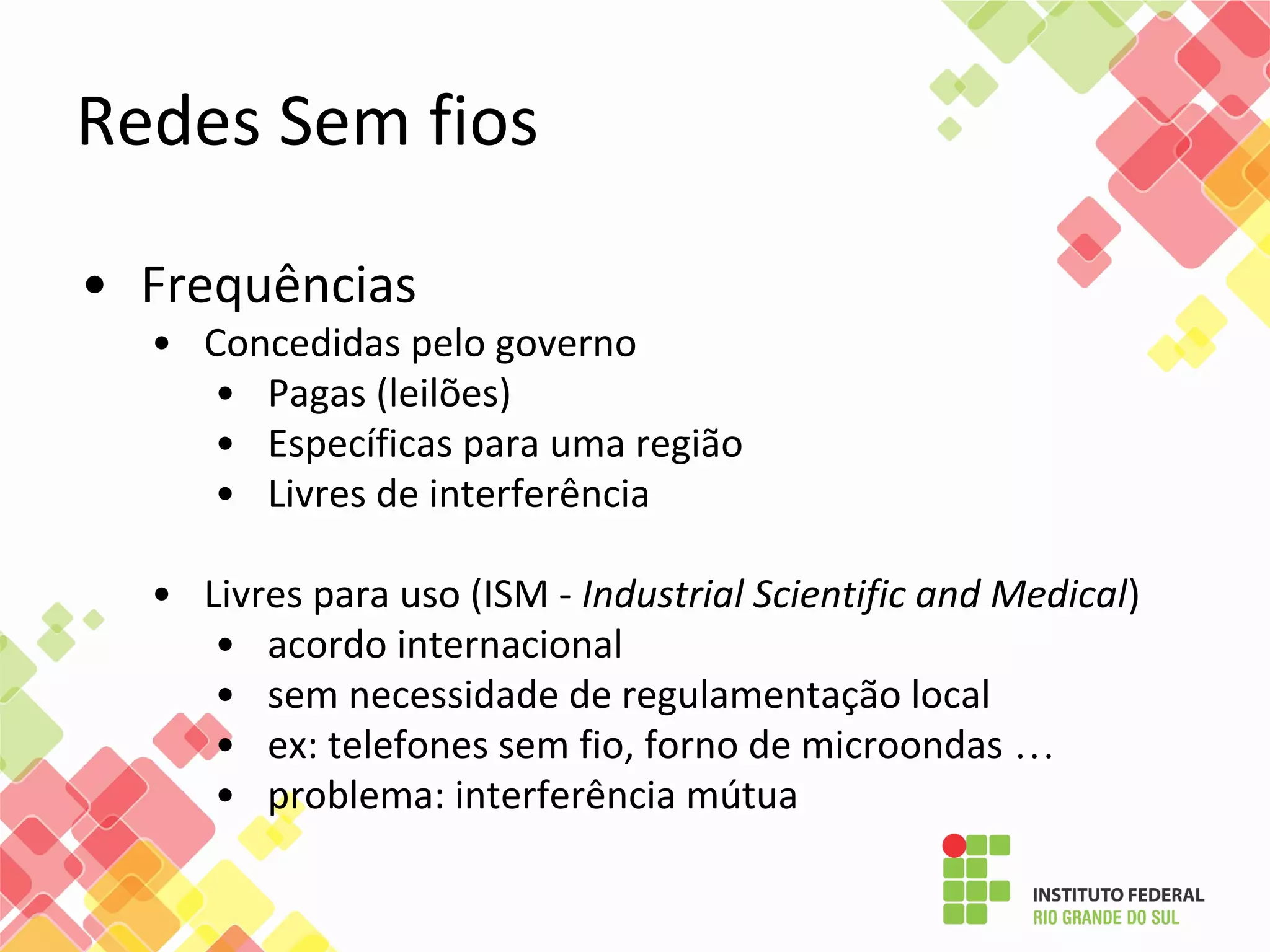 Redes Sem fios
• Frequências
• Concedidas pelo governo
• Pagas (leilões)
• Específicas para uma região
• Livres de interferência
• Livres para uso (ISM - Industrial Scientific and Medical)
• acordo internacional
• sem necessidade de regulamentação local
• ex: telefones sem fio, forno de microondas …
• problema: interferência mútua
 