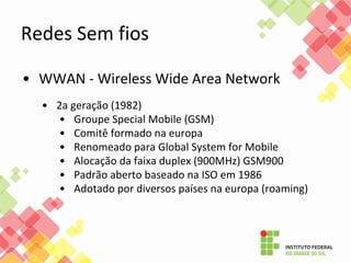Redes Sem fios
• WWAN - Wireless Wide Area Network
• 2a geração (1982)
• Groupe Special Mobile (GSM)
• Comitê formado na europa
• Renomeado para Global System for Mobile
• Alocação da faixa duplex (900MHz) GSM900
• Padrão aberto baseado na ISO em 1986
• Adotado por diversos países na europa (roaming)
 