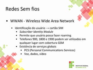 • WWAN - Wireless Wide Area Network
• Identificação do usuário → cartão SIM
• Subscriber Identity Module
• Permite que usuário possa fazer roaming
• Telefones 900, 1800 e 1900 podem ser utilizados em
qualquer lugar com cobertura GSM
• Existência de serviços globais
• PCS (Personal Communications Services)
• Voz, dados, vídeo
Redes Sem fios
 
