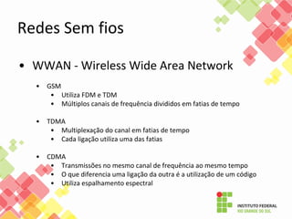 • WWAN - Wireless Wide Area Network
• GSM
• Utiliza FDM e TDM
• Múltiplos canais de frequência divididos em fatias de tempo
• TDMA
• Multiplexação do canal em fatias de tempo
• Cada ligação utiliza uma das fatias
• CDMA
• Transmissões no mesmo canal de frequência ao mesmo tempo
• O que diferencia uma ligação da outra é a utilização de um código
• Utiliza espalhamento espectral
Redes Sem fios
 