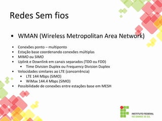 • WMAN (Wireless Metropolitan Area Network)
• Conexões ponto – multiponto
• Estação base coordenando conexões múltiplas
• MIMO ou SIMO
• Uplink e Downlink em canais separados (TDD ou FDD)
• Time Division Duplex ou Frequency Division Duplex
• Velocidades similares ao LTE (concorrência)
• LTE 144 Mbps (SIMO)
• WiMax 144.4 Mbps (SIMO)
• Possibilidade de conexões entre estações base em MESH
Redes Sem fios
 