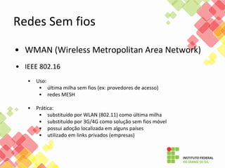 • WMAN (Wireless Metropolitan Area Network)
• IEEE 802.16
• Uso:
• última milha sem fios (ex: provedores de acesso)
• redes MESH
• Prática:
• substituído por WLAN (802.11) como última milha
• substituído por 3G/4G como solução sem fios móvel
• possui adoção localizada em alguns países
• utilizado em links privados (empresas)
Redes Sem fios
 