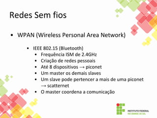 • WPAN (Wireless Personal Area Network)
• IEEE 802.15 (Bluetooth)
• Frequência ISM de 2.4GHz
• Criação de redes pessoais
• Até 8 dispositivos → piconet
• Um master os demais slaves
• Um slave pode pertencer a mais de uma piconet
→ scatternet
• O master coordena a comunicação
Redes Sem fios
 