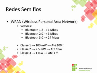 • WPAN (Wireless Personal Area Network)
• Versões:
• Bluetooth 1.2 → 1 Mbps
• Bluetooth 2.0 → 3 Mbps
• Bluetooth 3.0 → 24 Mbps
• Classe 1 → 100 mW → Até 100m
• Classe 2 → 2.5 mW → Até 10m
• Classe 3 → 1 mW → Até 1 m
Redes Sem fios
 