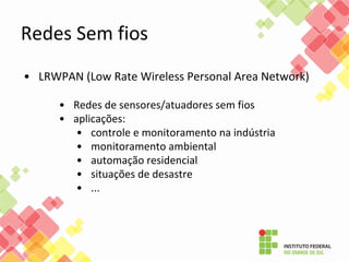 • LRWPAN (Low Rate Wireless Personal Area Network)
• Redes de sensores/atuadores sem fios
• aplicações:
• controle e monitoramento na indústria
• monitoramento ambiental
• automação residencial
• situações de desastre
• ...
Redes Sem fios
 