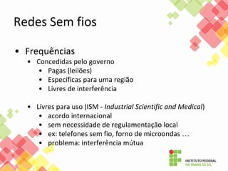 Redes Sem fios
• Frequências
• Concedidas pelo governo
• Pagas (leilões)
• Específicas para uma região
• Livres de interferência
• Livres para uso (ISM - Industrial Scientific and Medical)
• acordo internacional
• sem necessidade de regulamentação local
• ex: telefones sem fio, forno de microondas …
• problema: interferência mútua
 