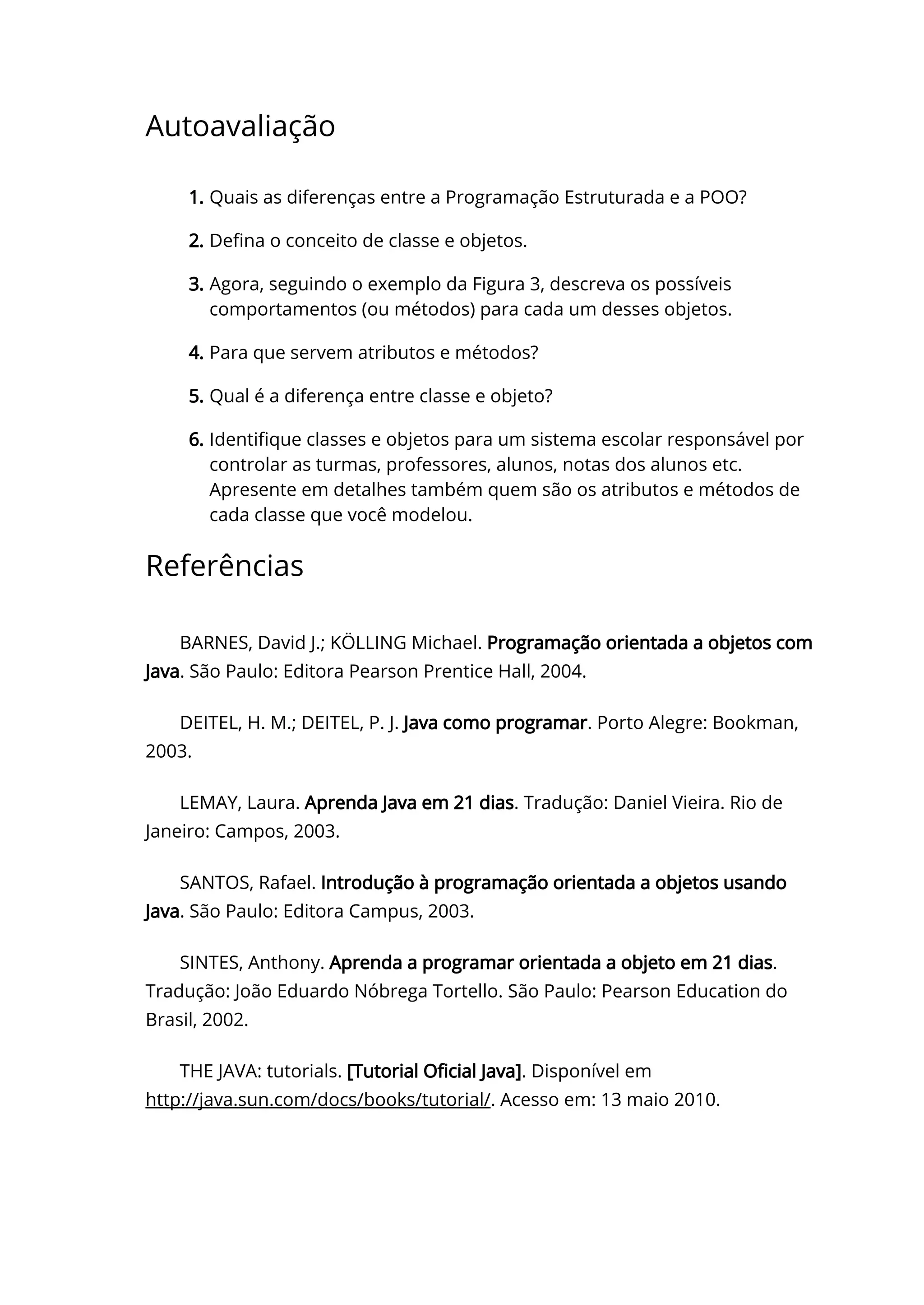 Autoavaliação
1. Quais as diferenças entre a Programação Estruturada e a POO?
2. De〠ㄊna o conceito de classe e objetos.
3. Agora, seguindo o exemplo da Figura 3, descreva os possíveis
comportamentos (ou métodos) para cada um desses objetos.
4. Para que servem atributos e métodos?
5. Qual é a diferença entre classe e objeto?
6. Identi〠ㄊque classes e objetos para um sistema escolar responsável por
controlar as turmas, professores, alunos, notas dos alunos etc.
Apresente em detalhes também quem são os atributos e métodos de
cada classe que você modelou.
Referências
BARNES, David J.; KÖLLING Michael. Programação orientada a objetos com
Java. São Paulo: Editora Pearson Prentice Hall, 2004.
DEITEL, H. M.; DEITEL, P. J. Java como programar. Porto Alegre: Bookman,
2003.
LEMAY, Laura. Aprenda Java em 21 dias. Tradução: Daniel Vieira. Rio de
Janeiro: Campos, 2003.
SANTOS, Rafael. Introdução à programação orientada a objetos usando
Java. São Paulo: Editora Campus, 2003.
SINTES, Anthony. Aprenda a programar orientada a objeto em 21 dias.
Tradução: João Eduardo Nóbrega Tortello. São Paulo: Pearson Education do
Brasil, 2002.
THE JAVA: tutorials. [Tutorial O〠ㄊcial Java]. Disponível em
http://java.sun.com/docs/books/tutorial/. Acesso em: 13 maio 2010.
 