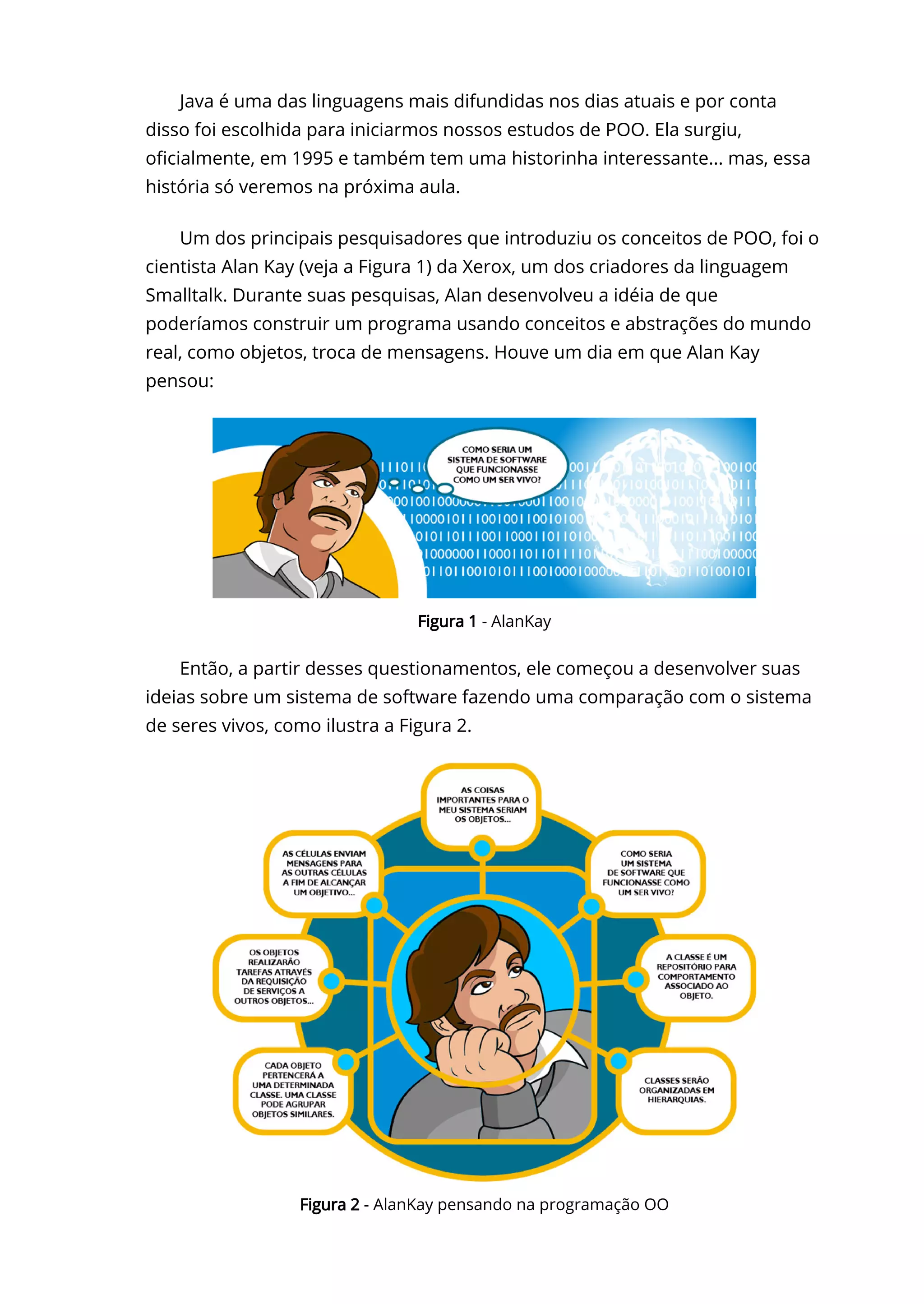 Java é uma das linguagens mais difundidas nos dias atuais e por conta
disso foi escolhida para iniciarmos nossos estudos de POO. Ela surgiu,
o〠ㄊcialmente, em 1995 e também tem uma historinha interessante... mas, essa
história só veremos na próxima aula.
Um dos principais pesquisadores que introduziu os conceitos de POO, foi o
cientista Alan Kay (veja a Figura 1) da Xerox, um dos criadores da linguagem
Smalltalk. Durante suas pesquisas, Alan desenvolveu a idéia de que
poderíamos construir um programa usando conceitos e abstrações do mundo
real, como objetos, troca de mensagens. Houve um dia em que Alan Kay
pensou:
Então, a partir desses questionamentos, ele começou a desenvolver suas
ideias sobre um sistema de software fazendo uma comparação com o sistema
de seres vivos, como ilustra a Figura 2.
Figura 1 - AlanKay
Figura 2 - AlanKay pensando na programação OO
 