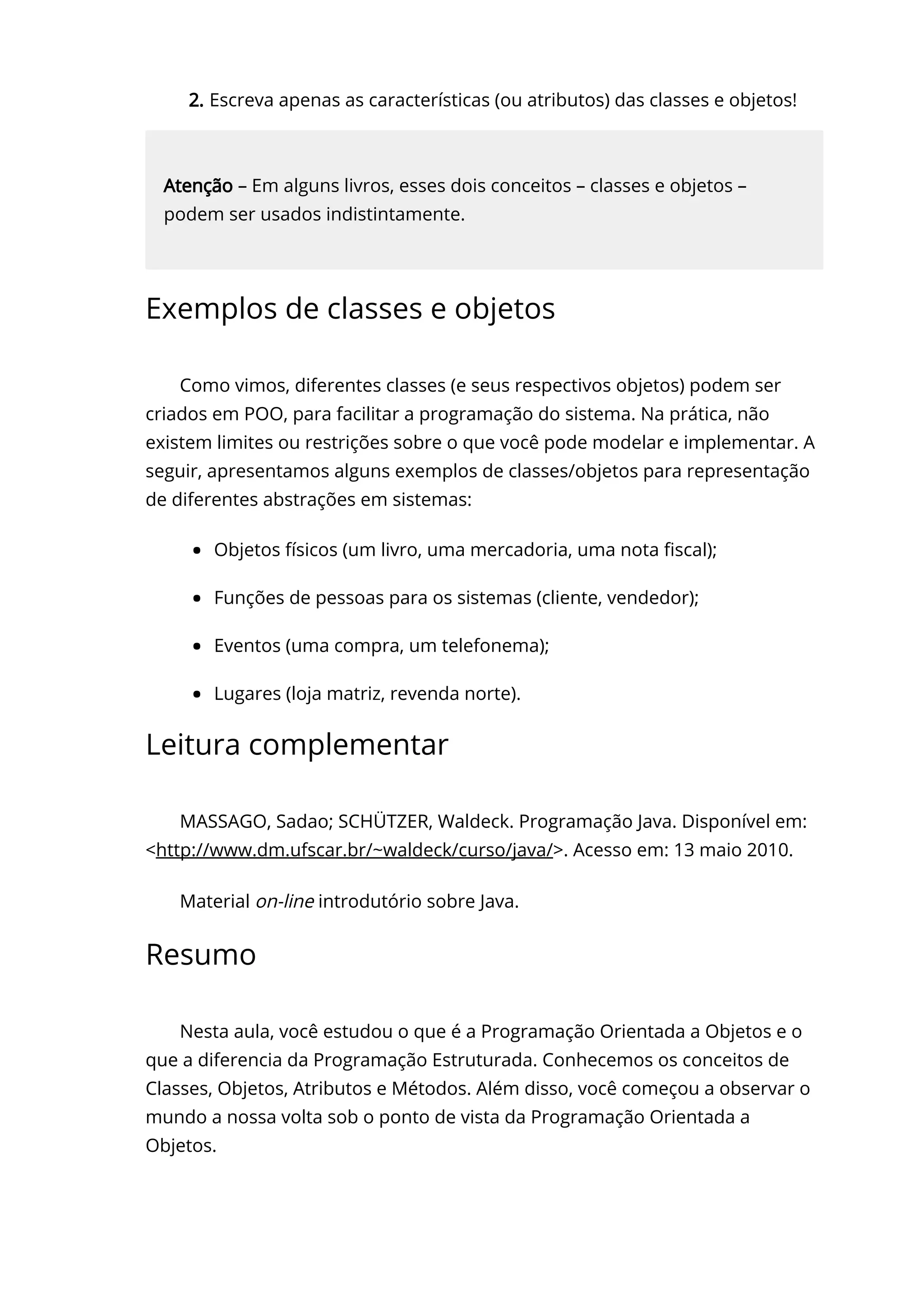 2. Escreva apenas as características (ou atributos) das classes e objetos!
Atenção – Em alguns livros, esses dois conceitos – classes e objetos –
podem ser usados indistintamente.
Exemplos de classes e objetos
Como vimos, diferentes classes (e seus respectivos objetos) podem ser
criados em POO, para facilitar a programação do sistema. Na prática, não
existem limites ou restrições sobre o que você pode modelar e implementar. A
seguir, apresentamos alguns exemplos de classes/objetos para representação
de diferentes abstrações em sistemas:
Objetos físicos (um livro, uma mercadoria, uma nota 〠ㄊscal);
Funções de pessoas para os sistemas (cliente, vendedor);
Eventos (uma compra, um telefonema);
Lugares (loja matriz, revenda norte).
Leitura complementar
MASSAGO, Sadao; SCHÜTZER, Waldeck. Programação Java. Disponível em:
<http://www.dm.ufscar.br/~waldeck/curso/java/>. Acesso em: 13 maio 2010.
Material on-line introdutório sobre Java.
Resumo
Nesta aula, você estudou o que é a Programação Orientada a Objetos e o
que a diferencia da Programação Estruturada. Conhecemos os conceitos de
Classes, Objetos, Atributos e Métodos. Além disso, você começou a observar o
mundo a nossa volta sob o ponto de vista da Programação Orientada a
Objetos.
 