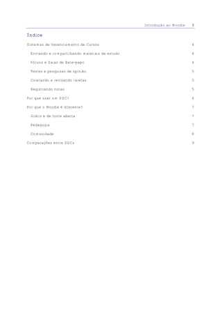 Introdução ao Moodle   3

Índice

Sistemas de Gerenciamento de Cursos                                     4

 Enviando e compartilhando materiais de estudo                          4

 Fóruns e Salas de Bate-papo                                            4

 Testes e pesquisas de opinião                                          5

 Coletando e revisando tarefas                                          5

 Registrando notas                                                      5

Por que usar um SGC?                                                    6

Por que o Moodle é diferente?                                           7

 Grátis e de fonte aberta                                               7

 Pedagogia                                                              7

 Comunidade                                                             8

Comparações entre SGCs                                                  9
 