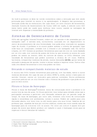 4    Athail Rangel Pulino



Se você é professor já deve ter ouvido comentários sobre a revolução que vem sendo
provocada pela Internet no ensino e na aprendizagem. A despeito das promessas, a
revolução ainda não se materializou. Em lugar disso, um novo conjunto de ferramentas,
chamado Sistema de Gerenciamento de Cursos (LMS em inglês, e referido como SGC
neste texto) pode ser usado para melhorar seus cursos, usando as vantagens da
Internet sem dispensar a necessidade do professor.


Sistemas de Gerenciamento de Cursos
SGCs são aplicações Internet/Intranet, rodam em um servidor e são acessadas por um
navegador web1. O servidor está, normalmente, localizado em um departamento ou
centro de processamento de uma Universidade, mas pode estar localizado em qualquer
lugar do mundo. O professor e os alunos podem acessar o sistema de qualquer lugar
onde haja um computador, conexão com a Internet e um navegador web. Em termos
simples, um SGC fornece ao professor ferramentas para que ele crie um curso baseado
em um sítio web, com controle de acesso de forma tal que somente os alunos do curso
podem ter acesso ao mesmo. Além do controle de acesso, os SGCs oferecem uma
variedade de ferramentas que podem aumentar a eficácia de um curso. Pode-se,
facilmente, compartilhar materiais de estudo, manter discussões ao vivo, aplicar testes de
avaliação e pesquisas de opinião, coletar e revisar tarefas e registrar notas. Vamos olhar
cada uma dessas ferramentas e como elas podem ser úteis.

Enviando e compartilhando materiais de estudo
A maioria dos SGCs fornece ferramentas para publicar, com facilidade, textos e outros
materiais de estudo. Em lugar de usar um editor HTML2 e, então, enviar o texto para um
servidor Internet, usa-se um formulário para publicar conteúdos. Muitos professores
costumam publicar em um sítio Internet todo o material de produzem e que pode ser útil
para os seus alunos.

Fóruns e Salas de Bate-papo
                               3
Fóruns e Salas de Bate-papo fornecem meios de comunicação entre o professor e os
alunos fora da sala de aulas. Os fóruns permitem mais tempo para reflexão antes que a
participação aconteça e permitem uma discussão reflexiva por um período longo de
tempo. As salas de bate-papo, por outro lado, fornecem uma forma de comunicação
rápida e instantânea com professores, tutores e alunos. Podem ser usados para uma
discussão aberta, com tema livre, ou até mesmo para uma aula virtual. Sabe-se de um
professor que, impedido de falar por motivos médicos, conduz seu curso usando salas de
bate-papo para se comunicar com os alunos. Um outro uso comum é aquele feito por
grupos de alunos que devem produzir um trabalho e usam o bate-papo online para se
organizar e discutir detalhes do trabalho.




1 Microsoft Internet Explorer, Mozilla Firefox, etc.
2 Hiper Text Markup Language
3 Chats, em inglês
 
