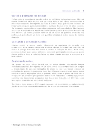 Introdução ao Moodle     5


Testes e pesquisas de opinião
Testes online e pesquisas de opinião podem ser corrigidos instantaneamente. São uma
grande ferramenta para permitir que os alunos tenham uma rápida auto-avaliação e
informação sobre seu desempenho no curso. É comum, hoje, que editoras e autores de
livros texto coloquem questionários sobre os capítulos de seus livros em sítios Internet.
Um professor, conduzindo um curso sobre propaganda na Universidade de São Francisco
(EUA), usa mini-testes para manter os alunos ligados ao curso e verificando a eficácia de
seus estudos. Os testes aplicados valem-se de um banco de questões produzido pelo
professor. A prova final é um teste com questões retiradas de todo o banco, de maneira
aleatória.

Coletando e revisando tarefas
Coletar, corrigir e revisar tarefas (divulgando os resultados da correção com
comentários) é um trabalho cansativo e maçante. Tarefas online são uma forma fácil de
coletar e corrigir trabalhos dos alunos e atribuir e divulgar as notas. Além disso,
pesquisas indicam que o uso de ambientes online com participação anônima, para que os
alunos atribuam notas a trabalhos feitos por seus colegas, aumenta a motivação e o
desempenho.

Registrando notas
Um quadro de notas online permite que os alunos tenham informações sempre
atualizadas sobre seu desempenho em um curso. Notas online também facilitam cumprir
a determinação de algumas instituições de ensino de que não tornem públicas as
avaliações dos alunos. Os quadros de notas de SGCs permitem, em geral, que os alunos
consultem apenas as próprias notas. É possível, ainda, baixar o quadro de notas para o
computador do professor para processamentos mais elaborados4. Embora seja possível
encontrar (ou desenvolver) programas que façam este trabalho, um SGC tem essas
ferramentas integradas em um mesmo ambiente.

Nos últimos cinco anos, os SGCs experimentaram um crescimento e amadurecimento
rápidos e são, hoje, considerados essenciais em muitas universidades e faculdades.




4
    Distribuição normal de Gauss, por exemplo.
 