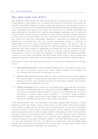 6       Athail Rangel Pulino


Por que usar um SGC?
Boa pergunta. Afinal, aulas têm sido ministradas por milhares de anos sem o uso de
computadores ou da Internet. Giz e conversa são ainda as ferramentas dominantes no
processo educacional. Embora o formato tradicional, presencial, possa ainda ser eficaz, o
uso das ferramentas acima listadas abre novas possibilidades de aprendizagem que não
eram imagináveis até poucos anos atrás. No momento, uma grande quantidade de
pesquisa ainda é feita sobre como combinar aprendizagem presencial com os chamados
cursos híbridos. Cursos híbridos combinam o melhor dos dois mundos. Imagine transferir
a maior parte do material didático de seu curso para um ambiente online e aproveitar
seu tempo em aula para discussões, questões e resolução de problemas. Muitos
professores já descobriram que eles podem economizar tempo e melhorar a
aprendizagem de seus alunos comportando-se dessa maneira. Isto permite que os
alunos usem os encontros presenciais para a solução de problemas. As discussões online
permitem que muitos alunos se expressem em formas que eles não conseguiriam em
aulas regulares. Muitos deles relutam em falar em aula por motivos variados: timidez,
insegurança ou mesmo limitações de linguagem. A possibilidade de elaborar questões
online é, muitas vezes, de grande importância para alguns alunos. Muitos professores
relatam um aumento significativo na participação quando se introduz o ambiente online.

Há um outro número de razões para se pensar na utilização de ambientes SGC em seus
cursos:

    €    Demanda dos alunos: Os alunos (especialmente os de curso superior) têm, hoje,
         um grau de inclusão digital muito maior. Tendo crescido com sistemas de
         comunicação eles se sentem à vontade em um SGC;

    €    Horário dos alunos: Aumenta cada vez mais o número de alunos que trabalha.
         Em alguns países, a média semanal de trabalho dos alunos de cursos superiores
         chega a 20 horas. Com ambientes online os alunos podem adequar seus horários
         de trabalho às atividades de um curso;

    €    Cursos melhores: Se bem usado, um SGC pode tornar suas aulas mais eficazes e
         melhores. Movendo parte de seu curso para o ambiente online é possível aproveitar
         os encontros presenciais para envolver os alunos em questões básicas do curso e
         convidá-los a refletir sobre temas correlatos. O professor pode, também,
         aproveitar o tempo discorrendo sobre temas que sempre desejou abordar e
         sempre foi impedido pelo fato de ter que cumprir o programa.

Você provavelmente ouviu os argumentos até aqui apresentados durante a última
década do século XX. Então, o que mudou? Hoje, os SGCs estão melhor estruturados,
mais maduros e fáceis de usar do que foram há poucos anos. A tecnologia subjacente
tornou-se melhor e mais estável. Há pouco tempo, muitos sistemas eram projetados
para uso pessoal ou para uso de um grupo específico de pessoas e eram comercializados
na forma original, mostrando-se pouco flexíveis. Dois dos sistemas mais conhecidos
(Blackboard e WebCT) começaram como projetos para pequenas faculdades e se
tornaram líderes do mercado. Entretanto, liderar o mercado não significa ser o melhor
ou mais bem projetado. De fato, os líderes de mercado têm tido dificuldades para
manter seu crescimento e argumenta-se inclusive que o esforço para manter essa
liderança tem prejudicado a qualidade final do produto.
 