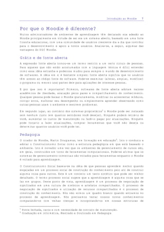 Introdução ao Moodle    7


Por que o Moodle é diferente?
Muitos administradores de ambientes de aprendizagem têm declarado sua adesão ao
Moodle principalmente em virtude de ser ele um sistema aberto, baseado em uma forte
filosofia educacional, com uma comunidade de usuários crescente dia a dia que contribui
para o desenvolvimento e apoio a novos usuários. Analisa-se, a seguir, algumas das
vantagens do SGC Moodle.

Grátis e de fonte aberta
A expressão fonte aberta tornou-se um termo restrito a um certo círculo de pessoas.
Para aqueles que não estão acostumados com a linguagem técnica é difícil entender
como essa idéia estranha e poderosa mudou para sempre o mundo de desenvolvimento
de softwares. A idéia em si é bastante simples: fonte aberta significa que os usuários
têm acesso ao código fonte do software. Pode-se examinar (alterar, ampliar, modificar)
o programa ou mesmo usar partes dele para aplicações de interesse pessoal.

E por que isso é importante? Primeiro, softwares de fonte aberta adotam valores
acadêmicos de liberdade, avaliação pelos pares e compartilhamento do conhecimento.
Qualquer pessoa pode baixar o Moodle gratuitamente, modificar ou acrescentar módulos,
corrigir erros, melhorar seu desempenho ou simplesmente aprender observando como
outras pessoas usam o ambiente e resolvem problemas.

Em segundo lugar, ao contrário dos sistemas proprietários5 o Moodle pode ser instalado
sem nenhum custo (em quantos servidores você desejar). Ninguém poderá retirá-lo de
você, aumentar os custos de manutenção ou fazê-lo pagar por atualizações. Ninguém
pode força-lo a fazer atualizações, comprar ferramentas que você não deseja ou
determinar quantos usuários você pode ter.

Pedagogia
O criador do Moodle, Martin Dougiamas, tem formação em educação6. Isto o conduziu a
adotar o Construcionismo Social como a estrutura pedagógica em que está baseado o
ambiente. Isto é inovador uma vez que os ambientes de gerenciamento de cursos são,
em geral, construídos em torno de ferramentas computacionais. Pode-se afirmar que os
sistemas de gerenciamento comerciais são voltados para ferramentas enquanto o Moodle
é voltado para aprendizagem.

O Construcionismo Social baseia-se na idéia de que pessoas aprendem melhor quando
engajadas em um processo social de construção do conhecimento pelo ato de construir
alguma coisa para outros. Este é um conceito um tanto sintético que pode ser melhor
detalhado. O termo processo social sugere que a aprendizagem é alguma coisa que se
faz em grupos. Deste ponto de vista, aprendizagem é um processo de negociação de
significados em uma cultura de símbolos e artefatos compartilhados. O processo de
negociação de significados e utilização de recursos compartilhados é o processo de
construção do conhecimento. Nós não somos um quadro branco quando entramos no
processo de aprendizagem. Nós precisamos testar nossos novos conhecimentos
comparando-os com velhas crenças e incorporando-os em nossas estruturas de

5
    Fonte fechada, caros e com necessidade de contrato de manutenção.
6
    Graduação em informática, Mestrado e Doutorado em Pedagogia
 