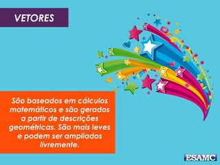 VETORES

São baseados em cálculos
matemáticos e são gerados
a partir de descrições
geométricas. São mais leves
e podem ser ampliados
livremente.

 