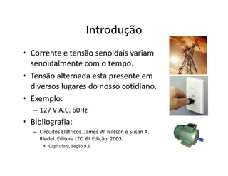 Introdução
• Corrente e tensão senoidais variam
senoidalmente com o tempo.
• Tensão alternada está presente em
diversos lugares do nosso cotidiano.
• Exemplo:
– 127 V A.C. 60Hz
• Bibliografia:
– Circuitos Elétricos. James W. Nilsson e Susan A.
Riedel. Editora LTC. 6ª Edição. 2003.
• Capítulo 9, Seção 9.1
 