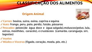 Origem Animal
✓Carnes: bovina, suína, ovina, caprina e equina
✓Aves: frango, peru, pato, perdiz, faisão, pássaros
✓Pescados: peixes(de água doce e água salgada),moluscos(polvo, lula,
ostras, mexilhões, caracóis), e crustáceos (camarão, caranguejo, siri,
lagostas)
✓Insetos
✓Miúdos e Vísceras (fígado, coração, moela, pés, etc.)
CLASSIFICAÇÃO DOS ALIMENTOS
 