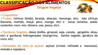 Origem Vegetal
✓Cogumelos
✓Frutas: cítricas (limão, laranja, abacaxi, morango, etc), não cítricas
(banana, mamão, maçã, pera, manga, etc) e secas (ameixa, avelã,
castanha, coco, nos, tâmara, uva passa, etc);
✓Gorduras Vegetais: óleos (milho, girassol, soja, canola, gergelim, oliva,
etc) e gorduras hidrogenadas (margarina, banha vegetal, gordura de
coco, etc)
✓Derivados da cana de açúcar: açúcar (cristal, refinado e mascavo),
melado e rapadura.
CLASSIFICAÇÃO DOS ALIMENTOS
 