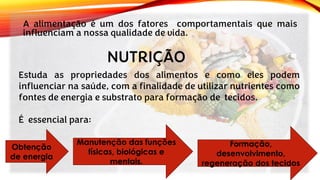 A alimentação é um dos fatores comportamentais que mais
influenciam a nossa qualidade de vida.
Estuda as propriedades dos alimentos e como eles podem
influenciar na saúde, com a finalidade de utilizar nutrientes como
fontes de energia e substrato para formação de tecidos.
É essencial para:
NUTRIÇÃO
Obtenção
de energia
Manutenção das funções
físicas, biológicas e
mentais.
Formação,
desenvolvimento,
regeneração dos tecidos
 