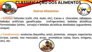 Outros Alimentos
✓Bebidas: infusões (café, chá, mate, etc), Cacau e chocolate, refrescos,
bebidas artificiais gaseificadas (refrigerantes), bebidas alcoólicas
fermentadas (vinho, cerveja) e bebidas alcoólicas destiladas (aguardente,
uísque).
✓Condimentos: essências (baunilha, aniz), pimentas, vinagre, especiarias
(cravo, canela, noz moscada), ervas aromáticas (salsa, louro, orégano,
etc), etc.
CLASSIFICAÇÃO DOS ALIMENTOS
 