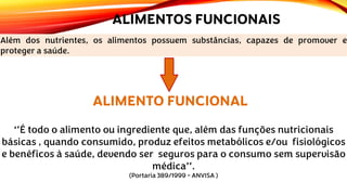 ALIMENTOS FUNCIONAIS
Além dos nutrientes, os alimentos possuem substâncias, capazes de promover e
proteger a saúde.
ALIMENTO FUNCIONAL
‘’É todo o alimento ou ingrediente que, além das funções nutricionais
básicas , quando consumido, produz efeitos metabólicos e/ou fisiológicos
e benéficos à saúde, devendo ser seguros para o consumo sem supervisão
médica’’.
(Portaria 389/1999 - ANVISA )
 