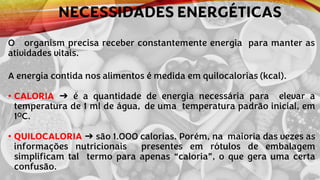 NECESSIDADES ENERGÉTICAS
O organism precisa receber constantemente energia para manter as
atividades vitais.
A energia contida nos alimentos é medida em quilocalorias (kcal).
• CALORIA ➔ é a quantidade de energia necessária para elevar a
temperatura de 1 ml de água, de uma temperatura padrão inicial, em
1OC.
• QUILOCALORIA ➔ são 1.000 calorias. Porém, na maioria das vezes as
informações nutricionais presentes em rótulos de embalagem
simplificam tal termo para apenas “caloria”, o que gera uma certa
confusão.
 