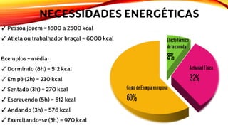 NECESSIDADES ENERGÉTICAS
✓Pessoa jovem = 1600 a 2500 kcal
✓Atleta ou trabalhador braçal = 6000 kcal
Exemplos – média:
✓Dormindo (8h) = 512 kcal
✓Em pé (2h) = 230 kcal
✓Sentado (3h) = 270 kcal
✓Escrevendo (5h) = 512 kcal
✓Andando (3h) = 576 kcal
✓Exercitando-se (3h) = 970 kcal
 