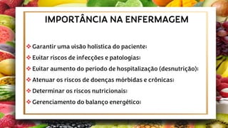 ❖Garantir uma visão holística do paciente;
❖Evitar riscos de infecções e patologias;
❖Evitar aumento do período de hospitalização (desnutrição);
❖Atenuar os riscos de doenças mórbidas e crônicas;
❖Determinar os riscos nutricionais;
❖Gerenciamento do balanço energético;
IMPORTÂNCIA NA ENFERMAGEM
 