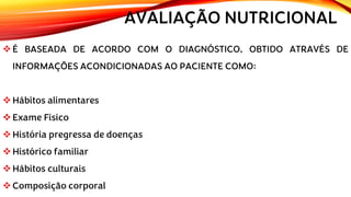 AVALIAÇÃO NUTRICIONAL
❖É BASEADA DE ACORDO COM O DIAGNÓSTICO, OBTIDO ATRAVÉS DE
INFORMAÇÕES ACONDICIONADAS AO PACIENTE COMO:
❖Hábitos alimentares
❖Exame Físico
❖História pregressa de doenças
❖Histórico familiar
❖Hábitos culturais
❖Composição corporal
 
