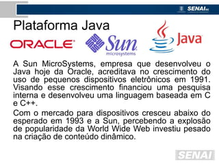 Plataforma Java
A Sun MicroSystems, empresa que desenvolveu o
Java hoje da Oracle, acreditava no crescimento do
uso de pequenos dispositivos eletrônicos em 1991.
Visando esse crescimento financiou uma pesquisa
interna e desenvolveu uma linguagem baseada em C
e C++.
Com o mercado para dispositivos cresceu abaixo do
esperado em 1993 e a Sun, percebendo a explosão
de popularidade da World Wide Web investiu pesado
na criação de conteúdo dinâmico.
 
