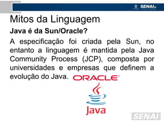 Mitos da Linguagem
Java é da Sun/Oracle?
A especificação foi criada pela Sun, no
entanto a linguagem é mantida pela Java
Community Process (JCP), composta por
universidades e empresas que definem a
evolução do Java.
 