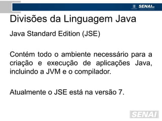Divisões da Linguagem Java
Java Standard Edition (JSE)
Contém todo o ambiente necessário para a
criação e execução de aplicações Java,
incluindo a JVM e o compilador.
Atualmente o JSE está na versão 7.
 