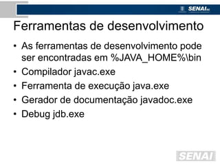 Ferramentas de desenvolvimento
• As ferramentas de desenvolvimento pode
ser encontradas em %JAVA_HOME%bin
• Compilador javac.exe
• Ferramenta de execução java.exe
• Gerador de documentação javadoc.exe
• Debug jdb.exe
 