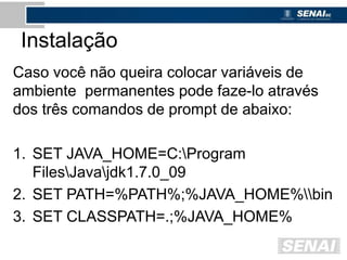 Instalação
Caso você não queira colocar variáveis de
ambiente permanentes pode faze-lo através
dos três comandos de prompt de abaixo:
1. SET JAVA_HOME=C:Program
FilesJavajdk1.7.0_09
2. SET PATH=%PATH%;%JAVA_HOME%bin
3. SET CLASSPATH=.;%JAVA_HOME%
 