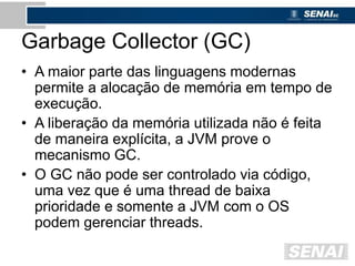 Garbage Collector (GC)
• A maior parte das linguagens modernas
permite a alocação de memória em tempo de
execução.
• A liberação da memória utilizada não é feita
de maneira explícita, a JVM prove o
mecanismo GC.
• O GC não pode ser controlado via código,
uma vez que é uma thread de baixa
prioridade e somente a JVM com o OS
podem gerenciar threads.
 