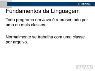 Fundamentos da Linguagem
Todo programa em Java é representado por
uma ou mais classes.
Normalmente se trabalha com uma classe
por arquivo.
 