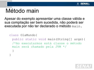 Método main
Apesar do exemplo apresentar uma classe válida e
sua compilação ser bem sucedida, não poderá ser
executada por não ter declarado o método main.
class OlaMundo{
public static void main(String[] args){
/*Ao executarmos está classe o método
main será chamado pela JVM */
}
}
 