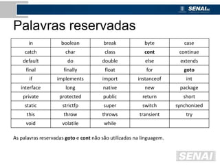 Palavras reservadas
in boolean break byte case
catch char class cont continue
default do double else extends
final finally float for goto
if implements import instanceof int
interface long native new package
private protected public return short
static strictfp super switch synchonized
this throw throws transient try
void volatile while
As palavras reservadas goto e cont não são utilizadas na linguagem.
 